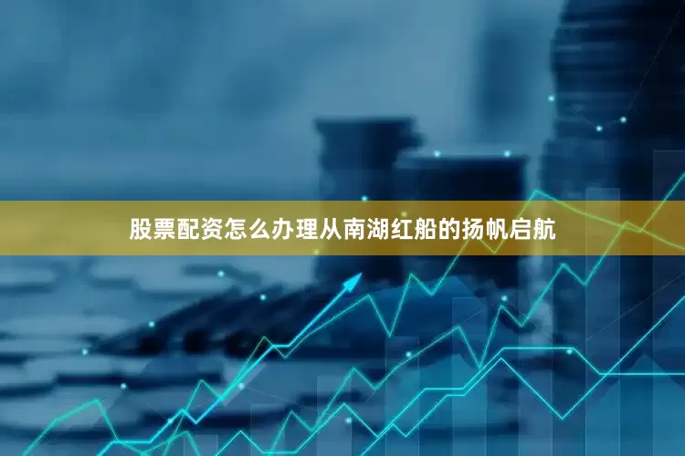 股票配资怎么办理从南湖红船的扬帆启航