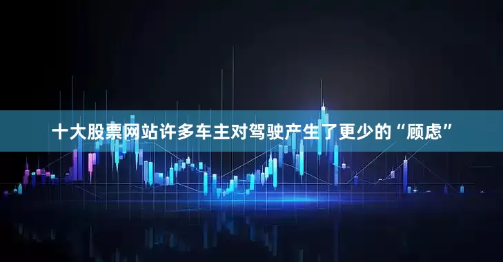 十大股票网站许多车主对驾驶产生了更少的“顾虑”